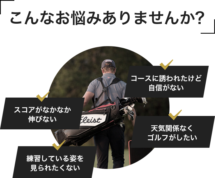 こんなお悩みありませんか?スコアがなかなか伸びない、コースに誘われたけど自信がない、練習している姿を見られたくない、天気関係なくゴルフがしたい