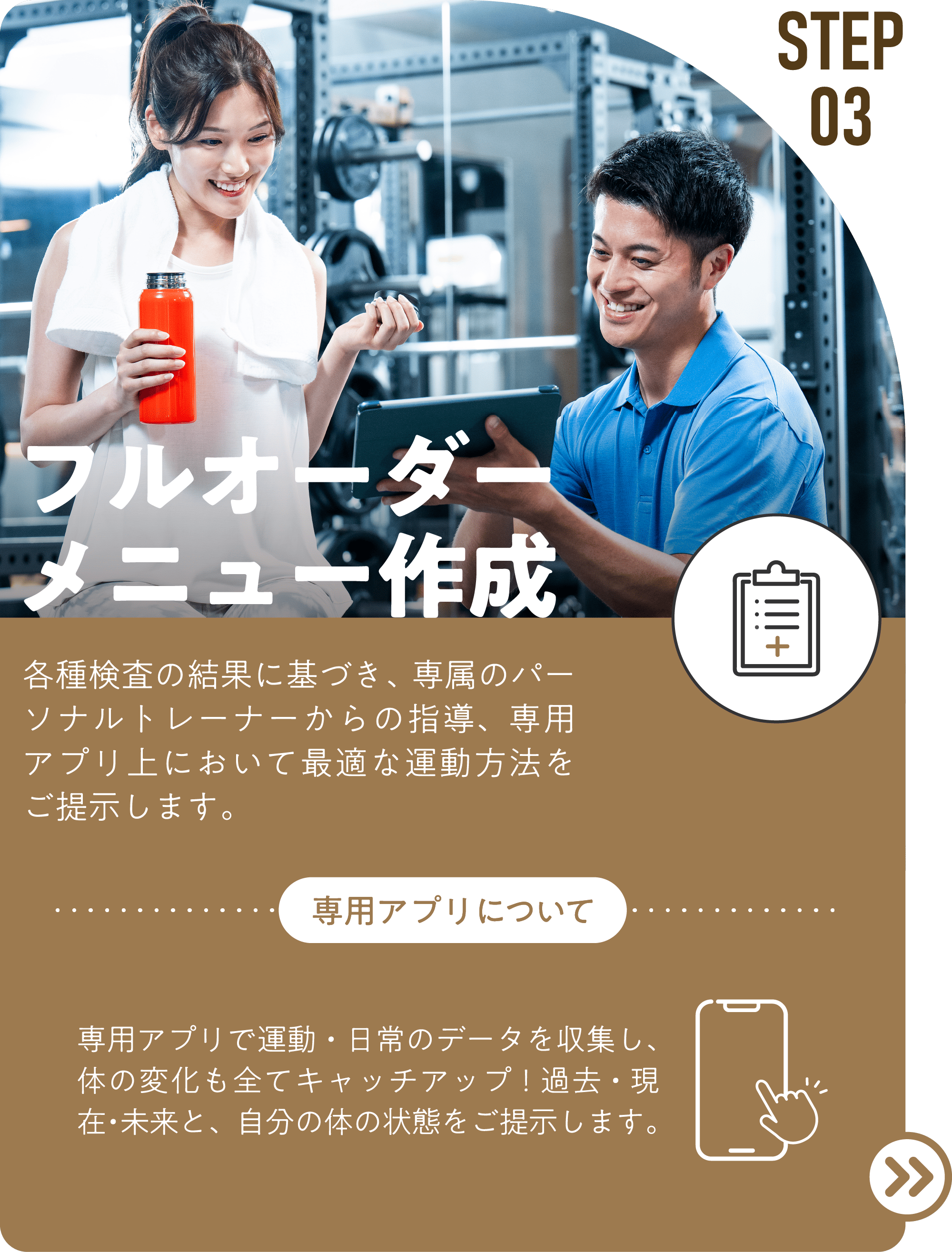 STEP03 フルオーダー メニュー作成 各種検査の結果に基づき、専属のパーソナルトレーナーからの指導、専用アプリ上において最適な運動方法をご提示します。