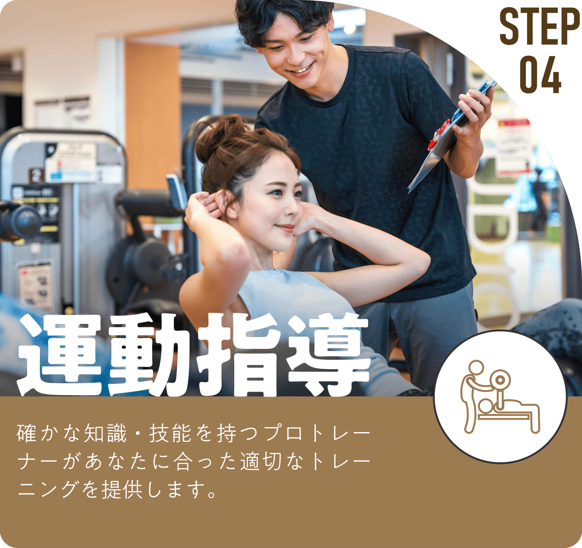STEP04 運動指導 確かな知識・技能を持つプロトレーナーがあなたに合った適切なトレーニングを提供します。